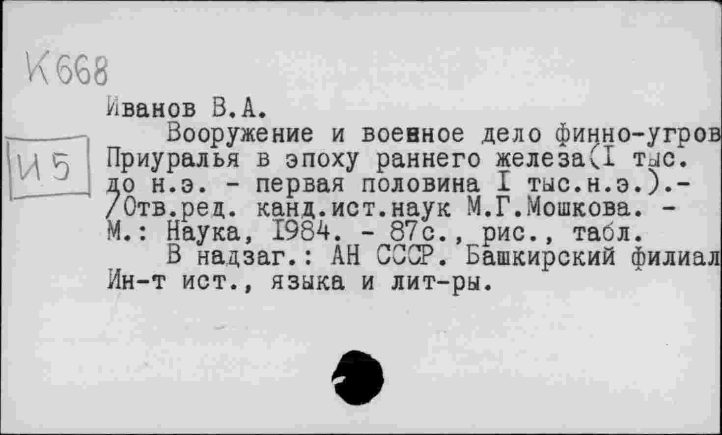 ﻿К 668
Иванов В.А.
----— Вооружение и военное дело финно-угров і і к Приуралья в эпоху раннего железа(1 тыс.
до н.э. - первая половина I тыс.н.э.).-/Отв.ред. канд.ист.наук М.Г.Мошкова. -М.: Наука, 1984. - 87с., рис., табл.
В надзаг. : АН СССР. Башкирский филиал Ин-т ист., языка и лит-ры.